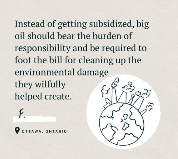 An illustration for our Word on the Street, holding oil and gas accountable series with the quote: Instead of getting subsidized, big oil should bear the burden of responsibility and be required to foot the bill for cleaning up the environmental damage they wilfully helped create. 