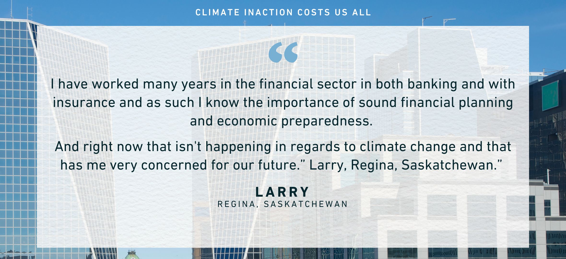 I have worked many years in the financial sector in both banking and with insurance and as such I know the importance of sound financial planning and economic preparedness. And right now that isn't happening in regards to climate change and that has me very concerned for our future.” Larry, Regina, Saskatchewan.”